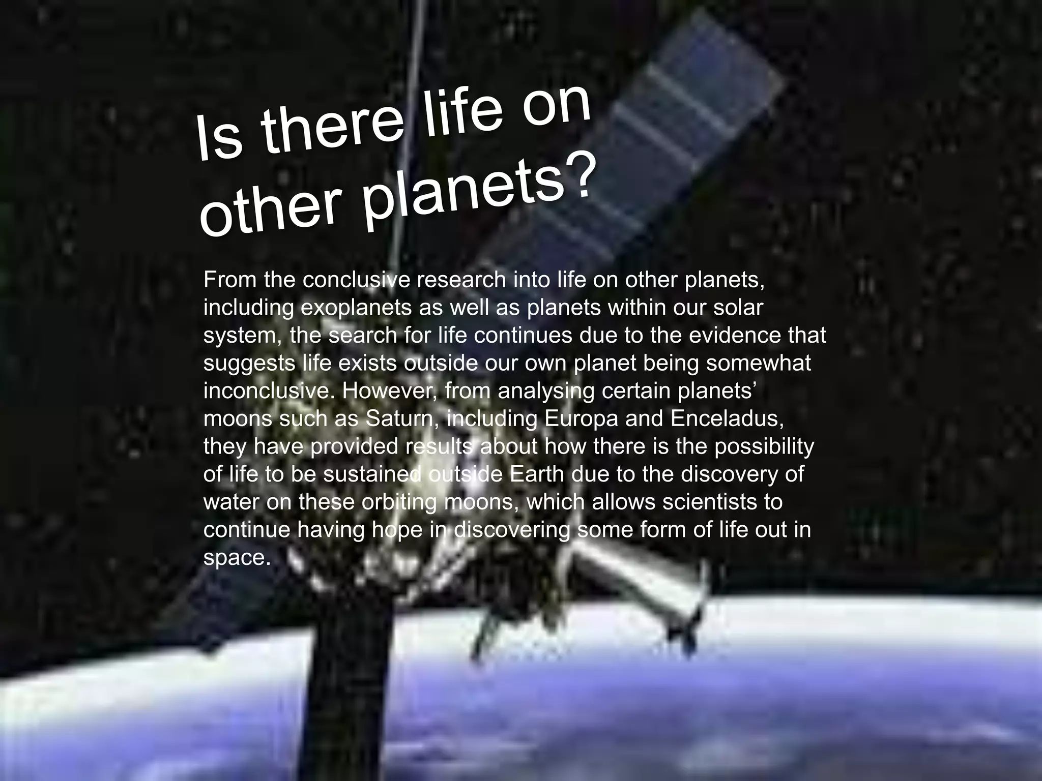 From the conclusive research into life on other planets,
including exoplanets as well as planets within our solar
system, the search for life continues due to the evidence that
suggests life exists outside our own planet being somewhat
inconclusive. However, from analysing certain planets’
moons such as Saturn, including Europa and Enceladus,
they have provided results about how there is the possibility
of life to be sustained outside Earth due to the discovery of
water on these orbiting moons, which allows scientists to
continue having hope in discovering some form of life out in
space.
 