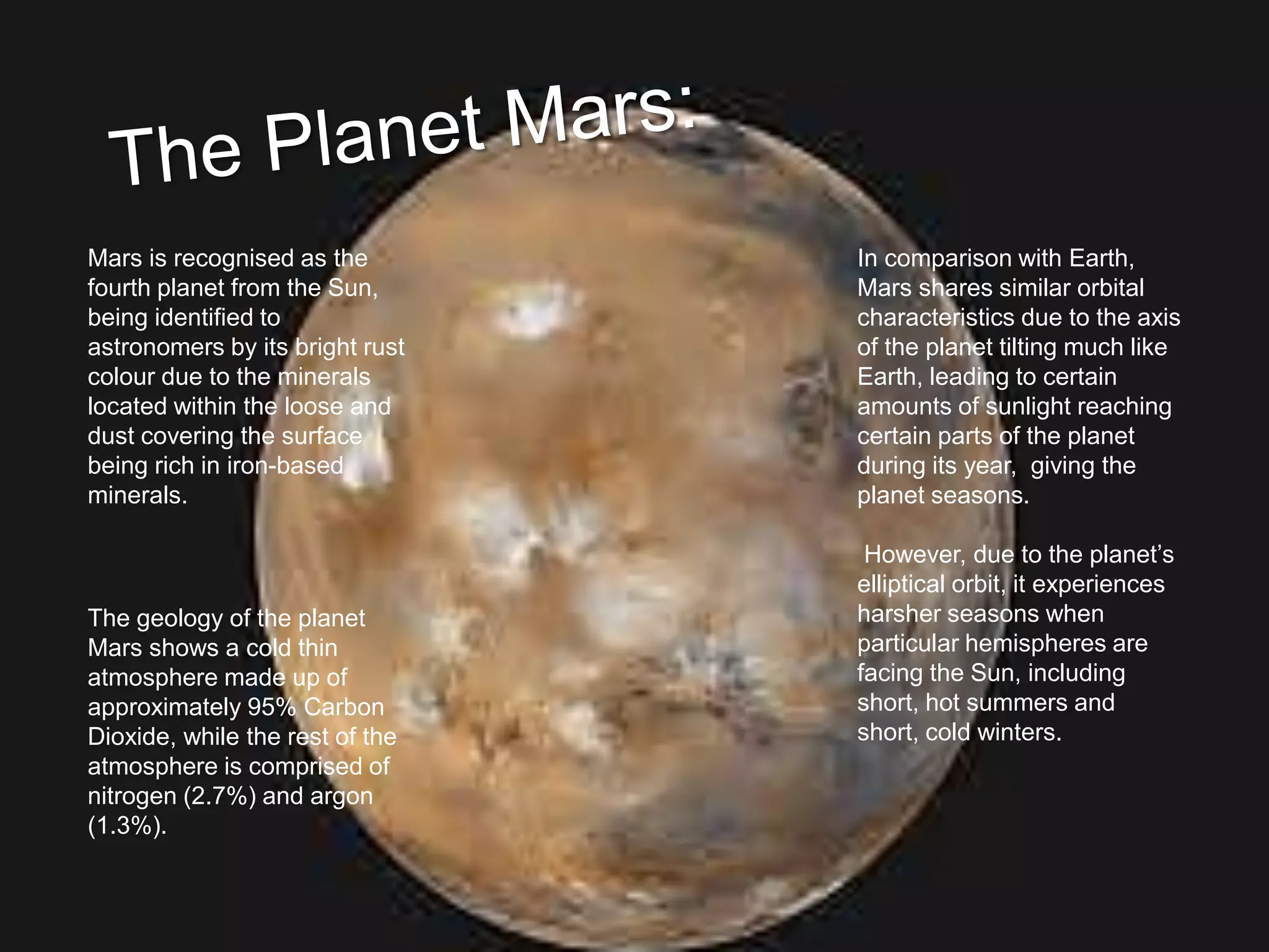 Mars is recognised as the
fourth planet from the Sun,
being identified to
astronomers by its bright rust
colour due to the minerals
located within the loose and
dust covering the surface
being rich in iron-based
minerals.
The geology of the planet
Mars shows a cold thin
atmosphere made up of
approximately 95% Carbon
Dioxide, while the rest of the
atmosphere is comprised of
nitrogen (2.7%) and argon
(1.3%).
In comparison with Earth,
Mars shares similar orbital
characteristics due to the axis
of the planet tilting much like
Earth, leading to certain
amounts of sunlight reaching
certain parts of the planet
during its year, giving the
planet seasons.
However, due to the planet’s
elliptical orbit, it experiences
harsher seasons when
particular hemispheres are
facing the Sun, including
short, hot summers and
short, cold winters.
 