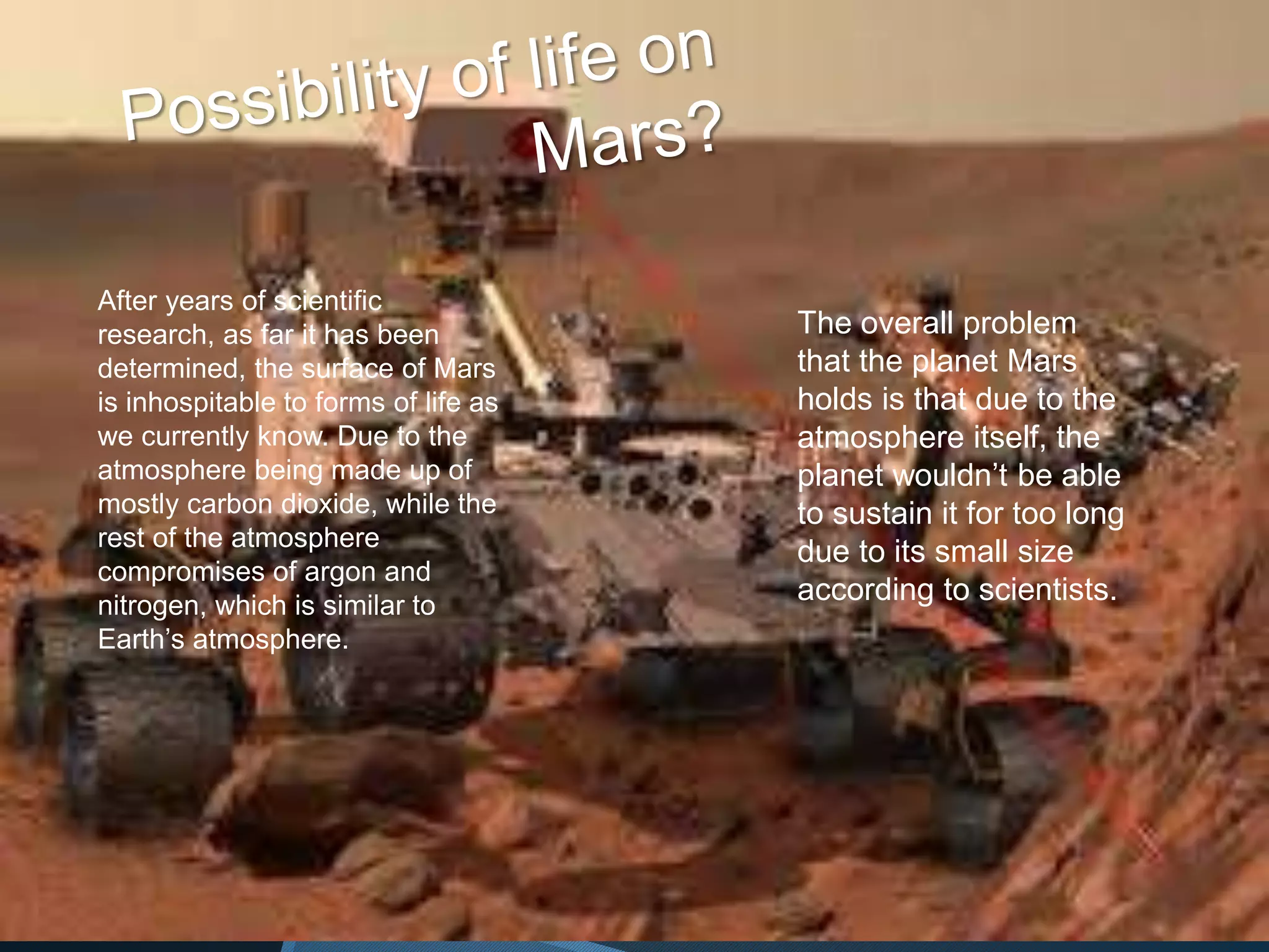 After years of scientific
research, as far it has been
determined, the surface of Mars
is inhospitable to forms of life as
we currently know. Due to the
atmosphere being made up of
mostly carbon dioxide, while the
rest of the atmosphere
compromises of argon and
nitrogen, which is similar to
Earth’s atmosphere.
The overall problem
that the planet Mars
holds is that due to the
atmosphere itself, the
planet wouldn’t be able
to sustain it for too long
due to its small size
according to scientists.
 