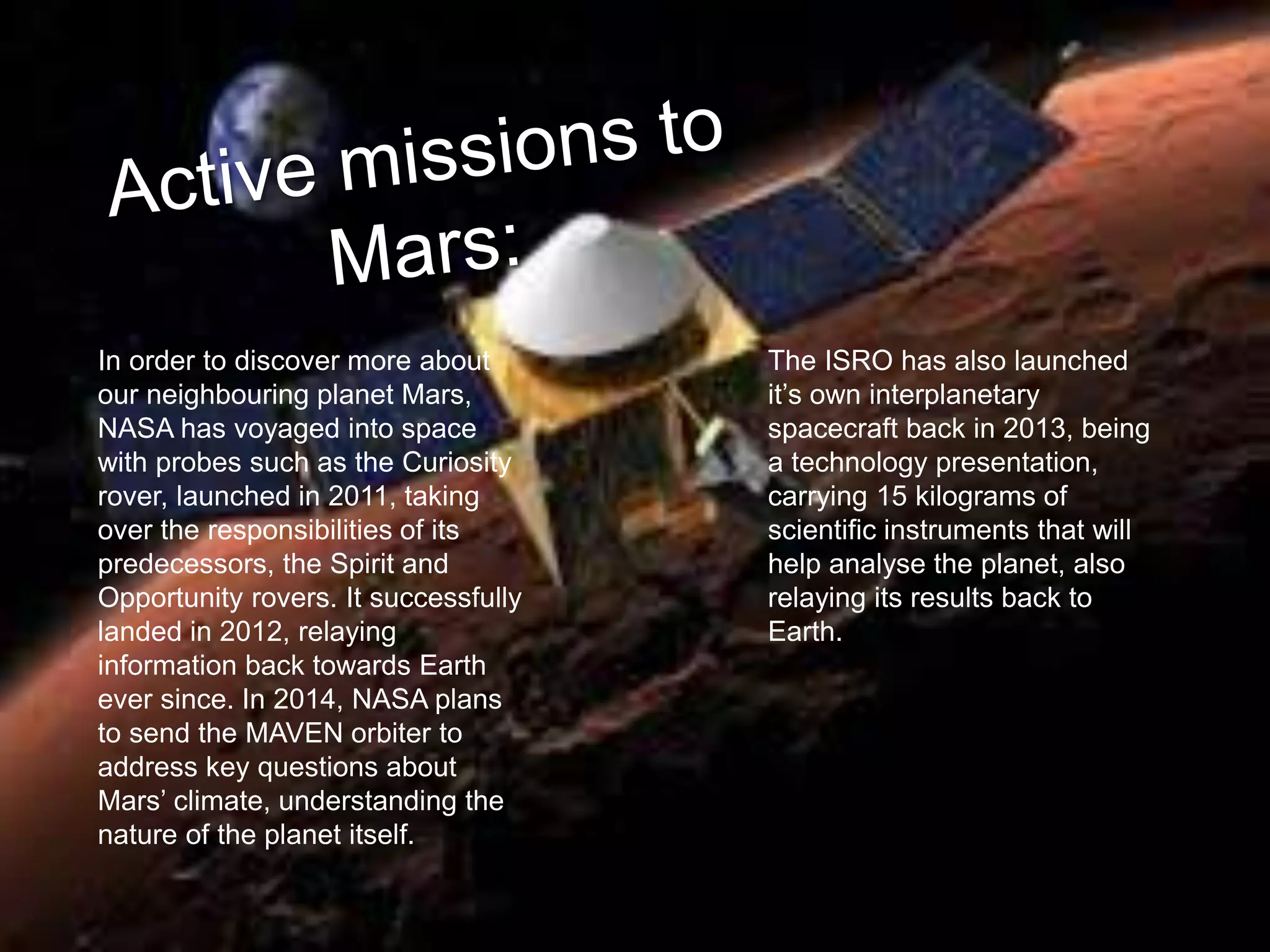 In order to discover more about
our neighbouring planet Mars,
NASA has voyaged into space
with probes such as the Curiosity
rover, launched in 2011, taking
over the responsibilities of its
predecessors, the Spirit and
Opportunity rovers. It successfully
landed in 2012, relaying
information back towards Earth
ever since. In 2014, NASA plans
to send the MAVEN orbiter to
address key questions about
Mars’ climate, understanding the
nature of the planet itself.
The ISRO has also launched
it’s own interplanetary
spacecraft back in 2013, being
a technology presentation,
carrying 15 kilograms of
scientific instruments that will
help analyse the planet, also
relaying its results back to
Earth.
 