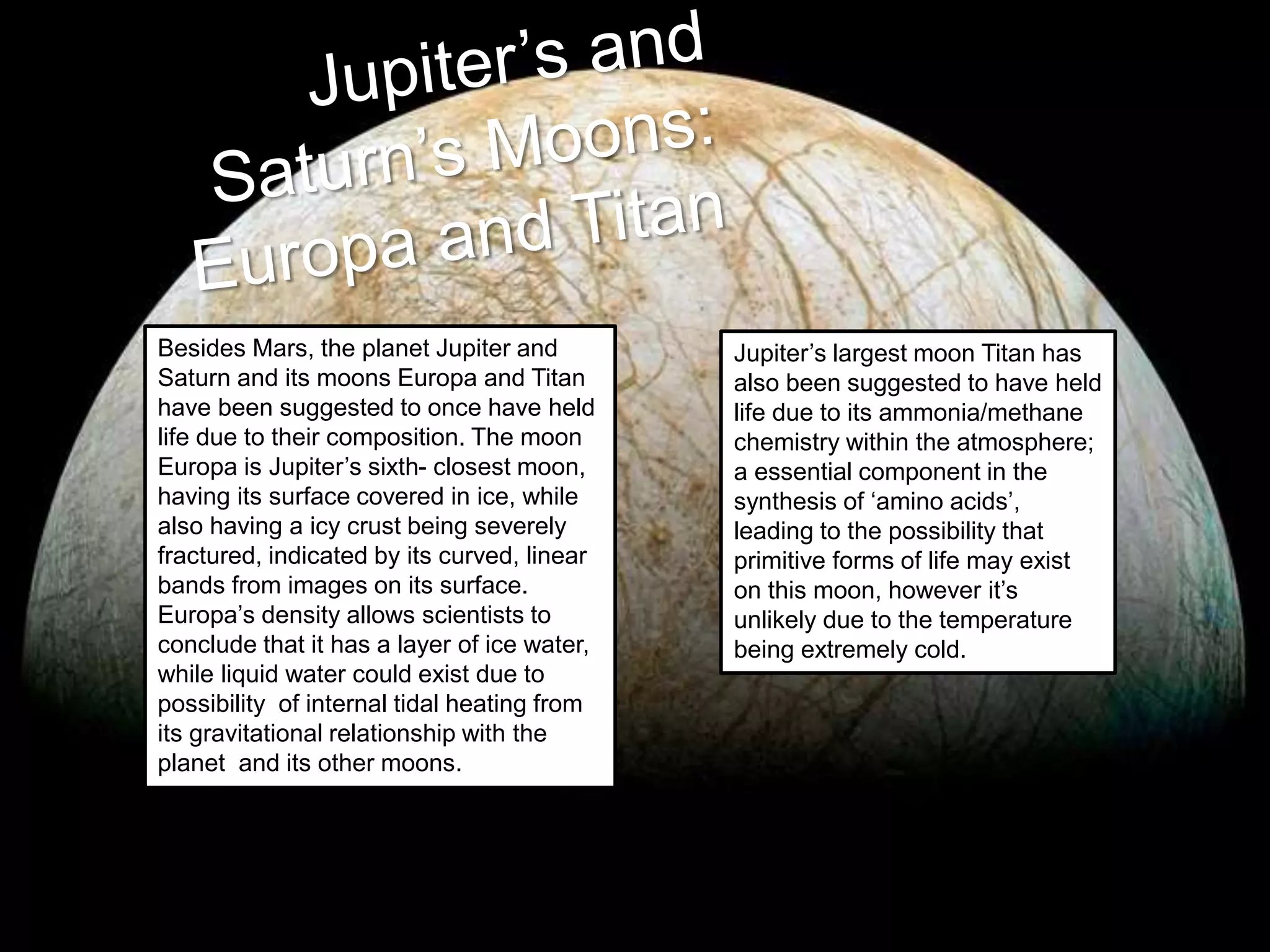 Besides Mars, the planet Jupiter and
Saturn and its moons Europa and Titan
have been suggested to once have held
life due to their composition. The moon
Europa is Jupiter’s sixth- closest moon,
having its surface covered in ice, while
also having a icy crust being severely
fractured, indicated by its curved, linear
bands from images on its surface.
Europa’s density allows scientists to
conclude that it has a layer of ice water,
while liquid water could exist due to
possibility of internal tidal heating from
its gravitational relationship with the
planet and its other moons.
Jupiter’s largest moon Titan has
also been suggested to have held
life due to its ammonia/methane
chemistry within the atmosphere;
a essential component in the
synthesis of ‘amino acids’,
leading to the possibility that
primitive forms of life may exist
on this moon, however it’s
unlikely due to the temperature
being extremely cold.
 
