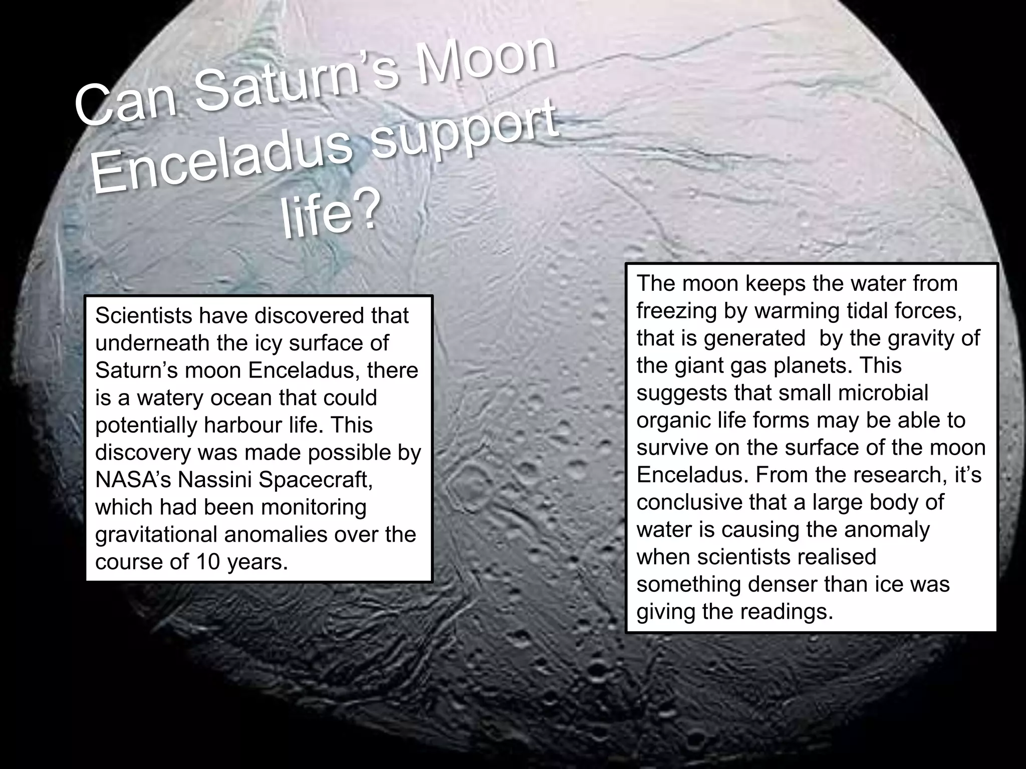Scientists have discovered that
underneath the icy surface of
Saturn’s moon Enceladus, there
is a watery ocean that could
potentially harbour life. This
discovery was made possible by
NASA’s Nassini Spacecraft,
which had been monitoring
gravitational anomalies over the
course of 10 years.
The moon keeps the water from
freezing by warming tidal forces,
that is generated by the gravity of
the giant gas planets. This
suggests that small microbial
organic life forms may be able to
survive on the surface of the moon
Enceladus. From the research, it’s
conclusive that a large body of
water is causing the anomaly
when scientists realised
something denser than ice was
giving the readings.
 