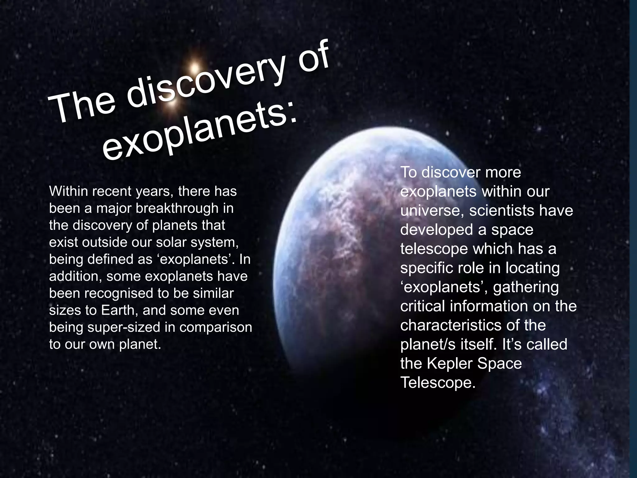 Within recent years, there has
been a major breakthrough in
the discovery of planets that
exist outside our solar system,
being defined as ‘exoplanets’. In
addition, some exoplanets have
been recognised to be similar
sizes to Earth, and some even
being super-sized in comparison
to our own planet.
To discover more
exoplanets within our
universe, scientists have
developed a space
telescope which has a
specific role in locating
‘exoplanets’, gathering
critical information on the
characteristics of the
planet/s itself. It’s called
the Kepler Space
Telescope.
 