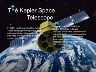 The Kepler Space
Telescope:
In 2009, NASA launched the Kepler
Space Telescope into space to locate
and record information on exoplanets
that were located outside the solar
system, the Milky Way.
The main focus of the Kepler
Space Telescope is to also
discover Earth sized planets within
our solar system as well as outside
the solar system and determine
how many planets are located
amongst the billions of stars within
the universe.
 