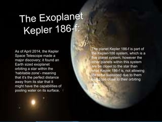 As of April 2014, the Kepler
Space Telescope made a
major discovery; it found an
Earth sized exoplanet
orbiting a star within the
‘habitable zone’- meaning
that it’s the perfect distance
away from its star that it
might have the capabilities of
pooling water on its surface.
The planet Kepler 186-f is part of
the Kepler-186 system, which is a
five planet system, however the
other planets within this system
are be closer to the star than
what Kepler 186-f is, not allowing
life to be sustained due to them
being too close to their orbiting
star.
 