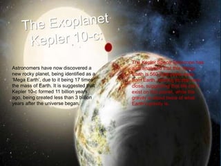 Astronomers have now discovered a
new rocky planet, being identified as a
‘Mega Earth’, due to it being 17 times
the mass of Earth. It is suggested that
Kepler 10-c formed 11 billion years
ago, being created less than 3 billion
years after the universe began.
The Kepler Space Telescope has
also analysed that this ‘Mega
Earth is 560 light years away
from Earth, orbiting its star very
close, suggesting that life can’t
exist on this planet, while the
gravity is about twice of what
Earth’s gravity is.
 