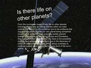 From the conclusive research into life on other planets,
including exoplanets as well as planets within our solar
system, the search for life continues due to the evidence that
suggests life exists outside our own planet being somewhat
inconclusive. However, from analysing certain planets’
moons such as Saturn, including Europa and Enceladus,
they have provided results about how there is the possibility
of life to be sustained outside Earth due to the discovery of
water on these orbiting moons, which allows scientists to
continue having hope in discovering some form of life out in
space.
 