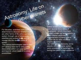 For decades, scientists have been
determined to discover whether there
are other forms of life within our solar
system through use of telescopes,
satellites and probes being sent to
voyage into the darkest parts of
space.
The various technologies used in the
21st century have led to astounding
discoveries within our solar system
and beyond, which leads to endless
possibilities.
Within recent years, there has
been several discoveries of
‘exoplanets’- which have been
located outside our solar system,
which display particular
characteristics of being able to
sustain life for even microbial
organic life forms.
But before their discovery, some
planets within out solar system
were considered to have held life
during one point in their existence
 