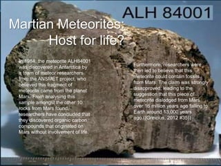 Martian Meteorites:
Host for life?
In 1984, the meteorite ALH84001
was discovered in Antarctica by
a team of meteor researchers
from the ANSMET project, who
believed this fragment of
meteorite came from the planet
Mars. From analysing this
sample amongst the other 10
rocks from Mars found,
researchers have concluded that
they discovered organic carbon
compounds that originated on
Mars without involvement of life.
Furthermore, researchers were
then led to believe that this
meteorite could contain fossils
from Mars. The claim was strongly
disapproved, leading to the
suggestion that this piece of
meteorite dislodged from Mars
over 16 million years ago falling to
Earth around 13,000 years
ago.({Greicius, 2012 #35})
 