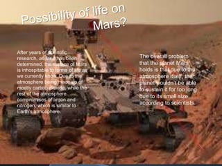 After years of scientific
research, as far it has been
determined, the surface of Mars
is inhospitable to forms of life as
we currently know. Due to the
atmosphere being made up of
mostly carbon dioxide, while the
rest of the atmosphere
compromises of argon and
nitrogen, which is similar to
Earth’s atmosphere.
The overall problem
that the planet Mars
holds is that due to the
atmosphere itself, the
planet wouldn’t be able
to sustain it for too long
due to its small size
according to scientists.
 