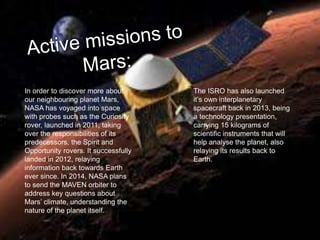 In order to discover more about
our neighbouring planet Mars,
NASA has voyaged into space
with probes such as the Curiosity
rover, launched in 2011, taking
over the responsibilities of its
predecessors, the Spirit and
Opportunity rovers. It successfully
landed in 2012, relaying
information back towards Earth
ever since. In 2014, NASA plans
to send the MAVEN orbiter to
address key questions about
Mars’ climate, understanding the
nature of the planet itself.
The ISRO has also launched
it’s own interplanetary
spacecraft back in 2013, being
a technology presentation,
carrying 15 kilograms of
scientific instruments that will
help analyse the planet, also
relaying its results back to
Earth.
 