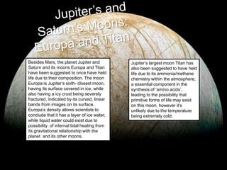 Besides Mars, the planet Jupiter and
Saturn and its moons Europa and Titan
have been suggested to once have held
life due to their composition. The moon
Europa is Jupiter’s sixth- closest moon,
having its surface covered in ice, while
also having a icy crust being severely
fractured, indicated by its curved, linear
bands from images on its surface.
Europa’s density allows scientists to
conclude that it has a layer of ice water,
while liquid water could exist due to
possibility of internal tidal heating from
its gravitational relationship with the
planet and its other moons.
Jupiter’s largest moon Titan has
also been suggested to have held
life due to its ammonia/methane
chemistry within the atmosphere;
a essential component in the
synthesis of ‘amino acids’,
leading to the possibility that
primitive forms of life may exist
on this moon, however it’s
unlikely due to the temperature
being extremely cold.
 