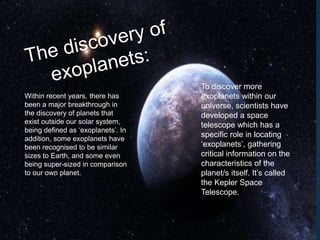 Within recent years, there has
been a major breakthrough in
the discovery of planets that
exist outside our solar system,
being defined as ‘exoplanets’. In
addition, some exoplanets have
been recognised to be similar
sizes to Earth, and some even
being super-sized in comparison
to our own planet.
To discover more
exoplanets within our
universe, scientists have
developed a space
telescope which has a
specific role in locating
‘exoplanets’, gathering
critical information on the
characteristics of the
planet/s itself. It’s called
the Kepler Space
Telescope.
 