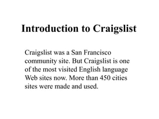 Introduction to Craigslist

Craigslist was a San Francisco
community site. But Craigslist is one
of the most visited English language
Web sites now. More than 450 cities
sites were made and used.
 