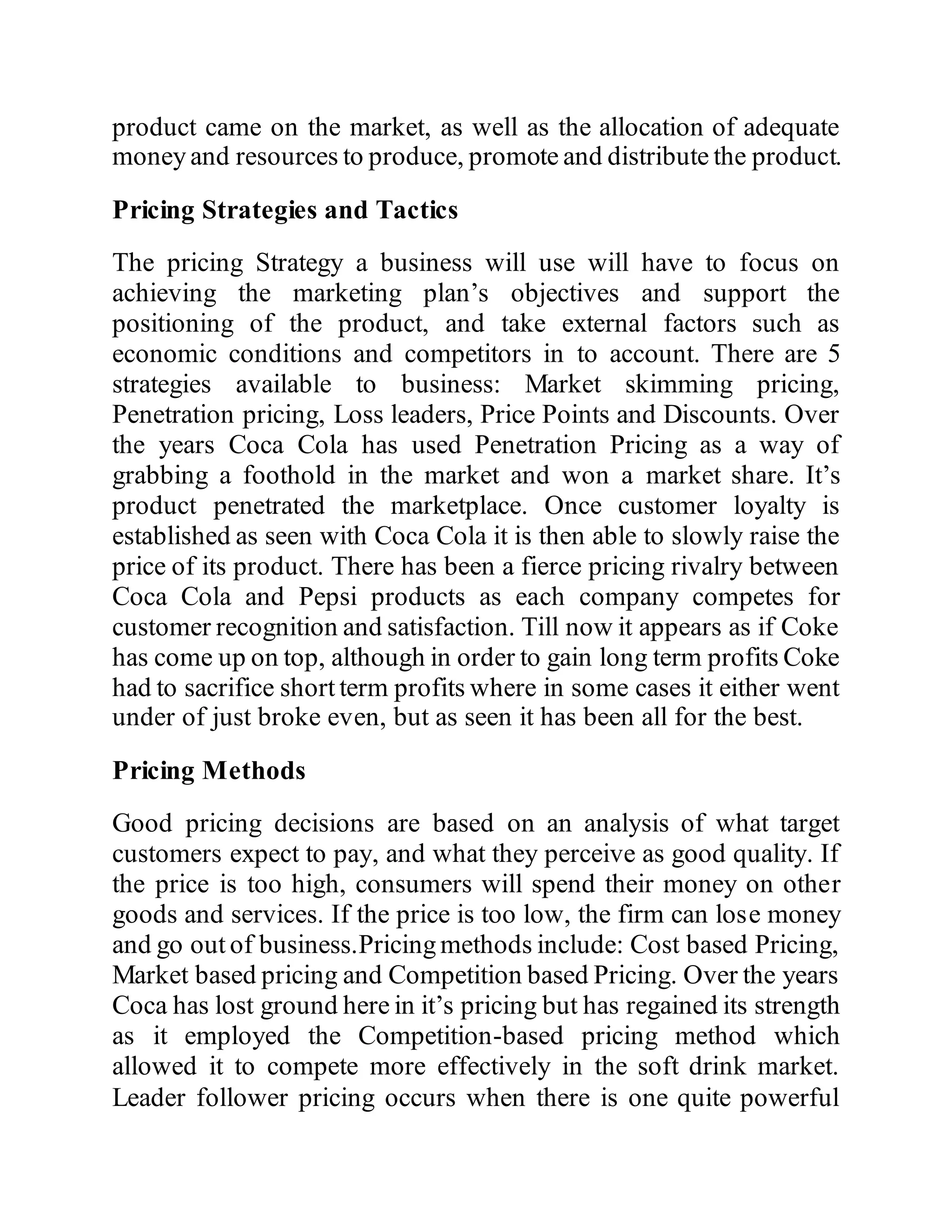 product came on the market, as well as the allocation of adequate
money and resources to produce, promote and distribute the product.
Pricing Strategies and Tactics
The pricing Strategy a business will use will have to focus on
achieving the marketing plan’s objectives and support the
positioning of the product, and take external factors such as
economic conditions and competitors in to account. There are 5
strategies available to business: Market skimming pricing,
Penetration pricing, Loss leaders, Price Points and Discounts. Over
the years Coca Cola has used Penetration Pricing as a way of
grabbing a foothold in the market and won a market share. It’s
product penetrated the marketplace. Once customer loyalty is
established as seen with Coca Cola it is then able to slowly raise the
price of its product. There has been a fierce pricing rivalry between
Coca Cola and Pepsi products as each company competes for
customer recognition and satisfaction. Till now it appears as if Coke
has come up on top, although in order to gain long term profits Coke
had to sacrifice short term profits where in some cases it either went
under of just broke even, but as seen it has been all for the best.
Pricing Methods
Good pricing decisions are based on an analysis of what target
customers expect to pay, and what they perceive as good quality. If
the price is too high, consumers will spend their money on other
goods and services. If the price is too low, the firm can lose money
and go out of business.Pricing methods include: Cost based Pricing,
Market based pricing and Competition based Pricing. Over the years
Coca has lost ground here in it’s pricing but has regained its strength
as it employed the Competition-based pricing method which
allowed it to compete more effectively in the soft drink market.
Leader follower pricing occurs when there is one quite powerful
 