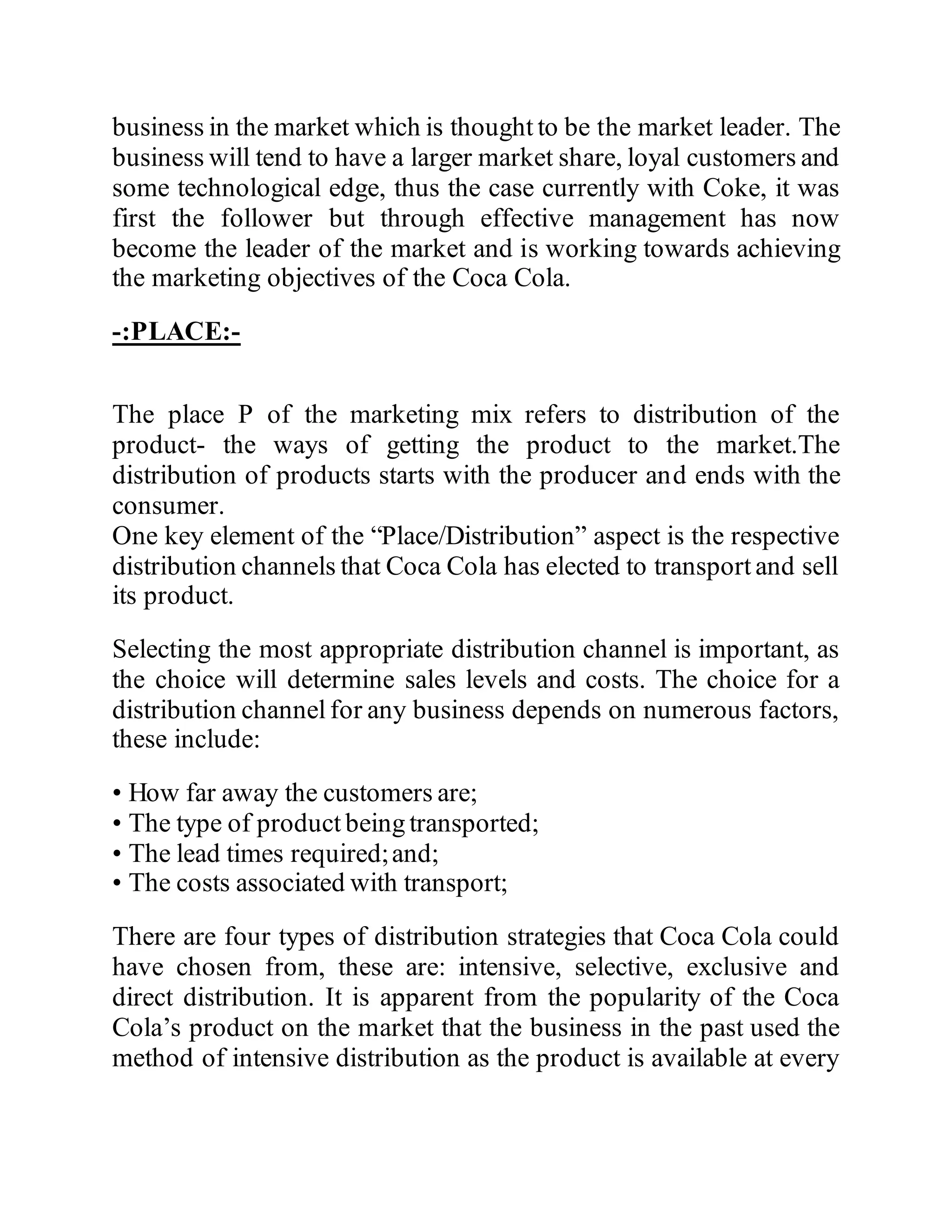 business in the market which is thought to be the market leader. The
business will tend to have a larger market share, loyal customers and
some technological edge, thus the case currently with Coke, it was
first the follower but through effective management has now
become the leader of the market and is working towards achieving
the marketing objectives of the Coca Cola.
-:PLACE:-
The place P of the marketing mix refers to distribution of the
product- the ways of getting the product to the market.The
distribution of products starts with the producer and ends with the
consumer.
One key element of the “Place/Distribution” aspect is the respective
distribution channels that Coca Cola has elected to transport and sell
its product.
Selecting the most appropriate distribution channel is important, as
the choice will determine sales levels and costs. The choice for a
distribution channel for any business depends on numerous factors,
these include:
• How far away the customers are;
• The type of product being transported;
• The lead times required;and;
• The costs associated with transport;
There are four types of distribution strategies that Coca Cola could
have chosen from, these are: intensive, selective, exclusive and
direct distribution. It is apparent from the popularity of the Coca
Cola’s product on the market that the business in the past used the
method of intensive distribution as the product is available at every
 