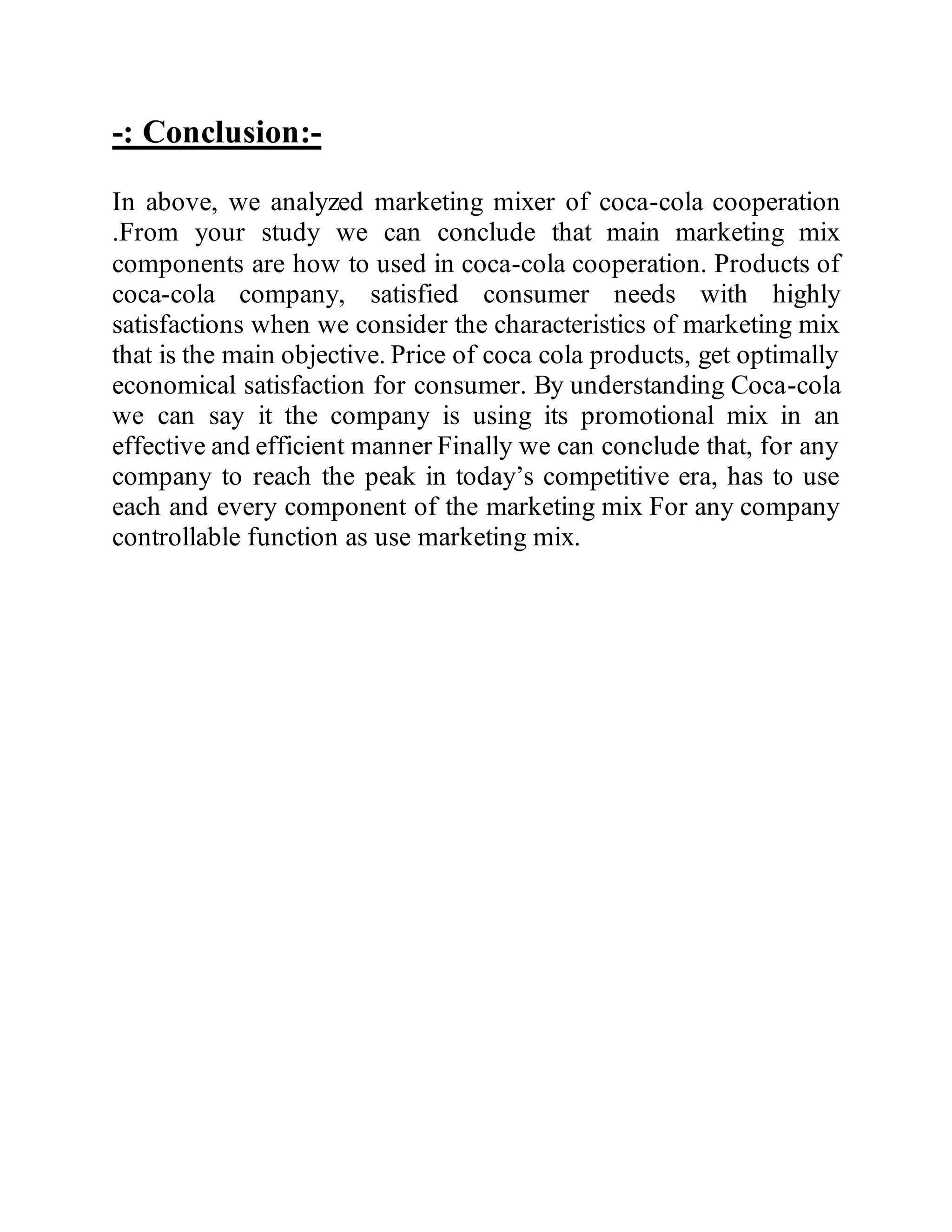 -: Conclusion:-
In above, we analyzed marketing mixer of coca-cola cooperation
.From your study we can conclude that main marketing mix
components are how to used in coca-cola cooperation. Products of
coca-cola company, satisfied consumer needs with highly
satisfactions when we consider the characteristics of marketing mix
that is the main objective. Price of coca cola products, get optimally
economical satisfaction for consumer. By understanding Coca-cola
we can say it the company is using its promotional mix in an
effective and efficient manner Finally we can conclude that, for any
company to reach the peak in today’s competitive era, has to use
each and every component of the marketing mix For any company
controllable function as use marketing mix.
 