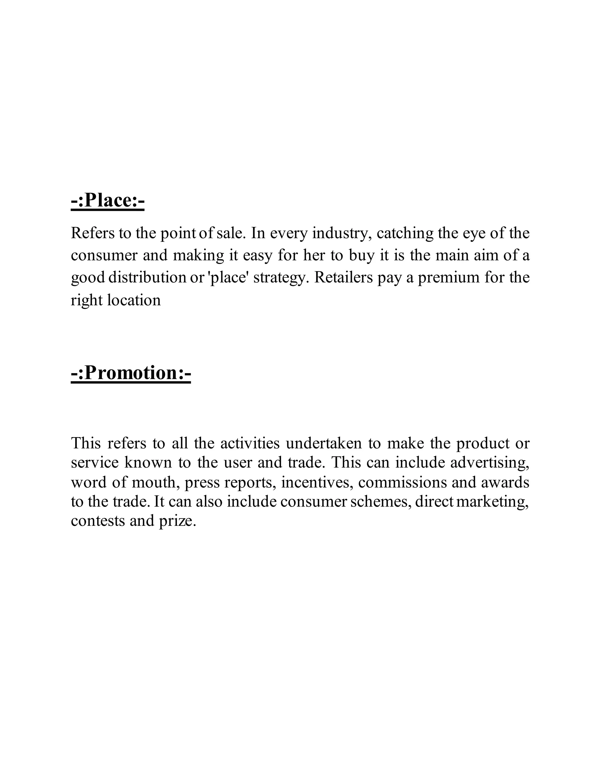 -:Place:-
Refers to the point of sale. In every industry, catching the eye of the
consumer and making it easy for her to buy it is the main aim of a
good distribution or 'place' strategy. Retailers pay a premium for the
right location
-:Promotion:-
This refers to all the activities undertaken to make the product or
service known to the user and trade. This can include advertising,
word of mouth, press reports, incentives, commissions and awards
to the trade. It can also include consumer schemes, direct marketing,
contests and prize.
 