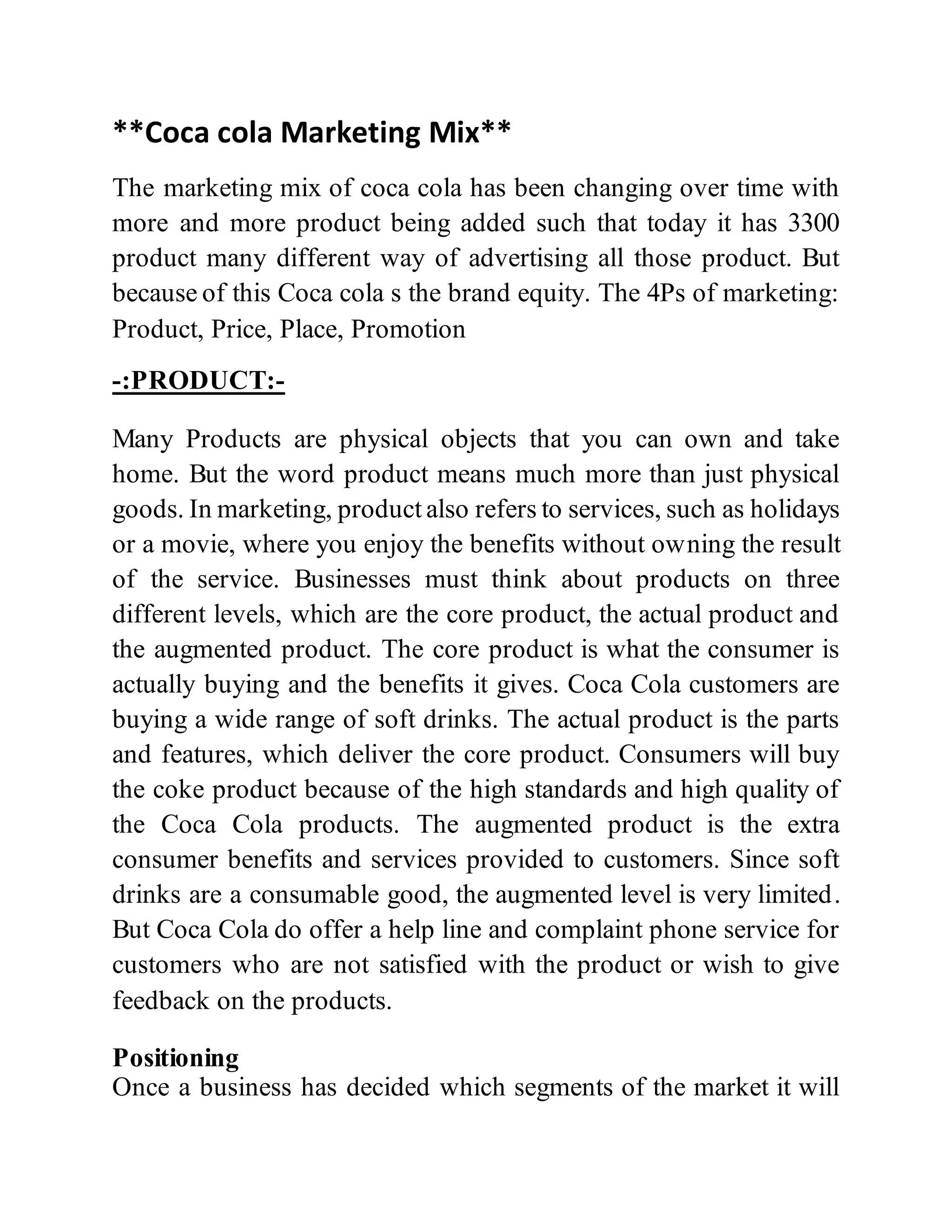 **Coca cola Marketing Mix**
The marketing mix of coca cola has been changing over time with
more and more product being added such that today it has 3300
product many different way of advertising all those product. But
because of this Coca cola s the brand equity. The 4Ps of marketing:
Product, Price, Place, Promotion
-:PRODUCT:-
Many Products are physical objects that you can own and take
home. But the word product means much more than just physical
goods. In marketing, product also refers to services, such as holidays
or a movie, where you enjoy the benefits without owning the result
of the service. Businesses must think about products on three
different levels, which are the core product, the actual product and
the augmented product. The core product is what the consumer is
actually buying and the benefits it gives. Coca Cola customers are
buying a wide range of soft drinks. The actual product is the parts
and features, which deliver the core product. Consumers will buy
the coke product because of the high standards and high quality of
the Coca Cola products. The augmented product is the extra
consumer benefits and services provided to customers. Since soft
drinks are a consumable good, the augmented level is very limited.
But Coca Cola do offer a help line and complaint phone service for
customers who are not satisfied with the product or wish to give
feedback on the products.
Positioning
Once a business has decided which segments of the market it will
 