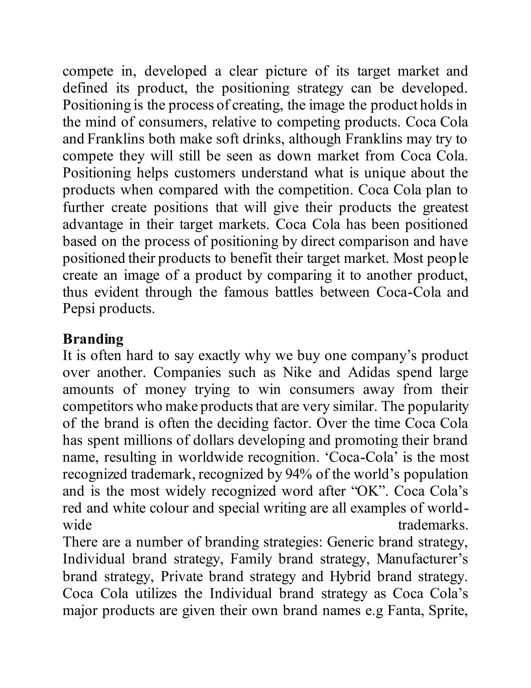 compete in, developed a clear picture of its target market and
defined its product, the positioning strategy can be developed.
Positioning is the process of creating, the image the product holds in
the mind of consumers, relative to competing products. Coca Cola
and Franklins both make soft drinks, although Franklins may try to
compete they will still be seen as down market from Coca Cola.
Positioning helps customers understand what is unique about the
products when compared with the competition. Coca Cola plan to
further create positions that will give their products the greatest
advantage in their target markets. Coca Cola has been positioned
based on the process of positioning by direct comparison and have
positioned their products to benefit their target market. Most people
create an image of a product by comparing it to another product,
thus evident through the famous battles between Coca-Cola and
Pepsi products.
Branding
It is often hard to say exactly why we buy one company’s product
over another. Companies such as Nike and Adidas spend large
amounts of money trying to win consumers away from their
competitors who make products that are very similar. The popularity
of the brand is often the deciding factor. Over the time Coca Cola
has spent millions of dollars developing and promoting their brand
name, resulting in worldwide recognition. ‘Coca-Cola’ is the most
recognized trademark, recognized by 94% of the world’s population
and is the most widely recognized word after “OK”. Coca Cola’s
red and white colour and special writing are all examples of world-
wide trademarks.
There are a number of branding strategies: Generic brand strategy,
Individual brand strategy, Family brand strategy, Manufacturer’s
brand strategy, Private brand strategy and Hybrid brand strategy.
Coca Cola utilizes the Individual brand strategy as Coca Cola’s
major products are given their own brand names e.g Fanta, Sprite,
 