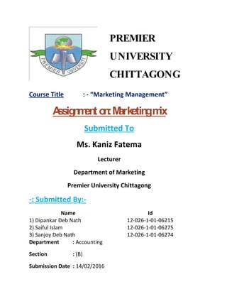PREMIER
UNIVERSITY
CHITTAGONG
Course Title : - “Marketing Management”
Assignmenton:Marketingmix
Submitted To
Ms. Kaniz Fatema
Lecturer
Department of Marketing
Premier University Chittagong
-: Submitted By:-
Name Id
1) Dipankar Deb Nath 12-026-1-01-06215
2) Saiful Islam 12-026-1-01-06275
3) Sanjoy Deb Nath 12-026-1-01-06274
Department : Accounting
Section : (B)
Submission Date : 14/02/2016
 