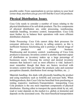 possible outlet. From supermarkets to service stations to your local
corner shop, anywhere you go you will find the Coca Cola products.
Physical Distribution Issues
Coca Cola needs to consider a number of issues relating to the
physical distribution of its soft drink products. The five components
of physical distribution are, order processing, warehousing,
materials handling, inventory control, transportation. Coca Cola
must further try to balance their operations with more efficient
distribution channels.
Order Processing- Coca Cola cannot delay their processes for
consumer deliveries (i.e. delivery to selling centers), as this is
inefficient business functioning and is portrays a flawed image of
the product and overall business.
Warehousing and inventory control- warehousing of Coca Cola
products is necessary. Inventory control is another important aspect
of distribution as inventory makes up a large percentage of
businesses assets. Choosing the correct and desired inventory
measure that Jackson’s sees as most effective is vital. Jackson’s
must remember though that there are factors involved with
inventory control that can hinder the products sales and customer
perceptions (hazards, distribution from storage facilities, etc…)
Materials handling- this deals with physically handling the product
and using machinery such as forklifts and conveyor belts. When
holding products, then Coca Cola has benefited from purchasing or
renting respective machinery.Transportation- transporting Coca
Cola products is the one most important components of physical
distribution. Electing either to transport the sports drink by air, rail,
road or water depends on the market (i.e. global, or domestic) and
depends on the associated costs. The most beneficial transportation
 