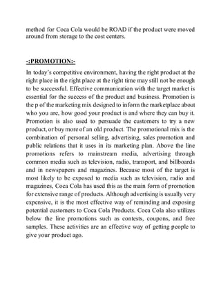 method for Coca Cola would be ROAD if the product were moved
around from storage to the cost centers.
-:PROMOTION:-
In today’s competitive environment, having the right product at the
right place in the right place at the right time may still not be enough
to be successful. Effective communication with the target market is
essential for the success of the product and business. Promotion is
the p of the marketing mix designed to inform the marketplace about
who you are, how good your product is and where they can buy it.
Promotion is also used to persuade the customers to try a new
product, or buy more of an old product. The promotional mix is the
combination of personal selling, advertising, sales promotion and
public relations that it uses in its marketing plan. Above the line
promotions refers to mainstream media, advertising through
common media such as television, radio, transport, and billboards
and in newspapers and magazines. Because most of the target is
most likely to be exposed to media such as television, radio and
magazines, Coca Cola has used this as the main form of promotion
for extensive range of products. Although advertising is usually very
expensive, it is the most effective way of reminding and exposing
potential customers to Coca Cola Products. Coca Cola also utilizes
below the line promotions such as contests, coupons, and free
samples. These activities are an effective way of getting people to
give your product ago.
 