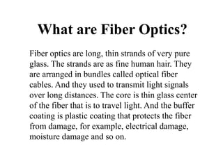 What are Fiber Optics?
Fiber optics are long, thin strands of very pure
glass. The strands are as fine human hair. They
are arranged in bundles called optical fiber
cables. And they used to transmit light signals
over long distances. The core is thin glass center
of the fiber that is to travel light. And the buffer
coating is plastic coating that protects the fiber
from damage, for example, electrical damage,
moisture damage and so on.
 
