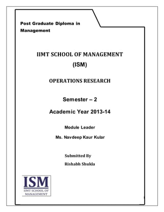 1
Operation Research
IIMT SCHOOL OF MANAGEMENT
(ISM)
OPERATIONS RESEARCH
Semester – 2
Academic Year 2013-14
Module Leader
Ms. Navdeep Kaur Kular
Submitted By
Rishabh Shukla
Post Graduate Diploma in
Management
 