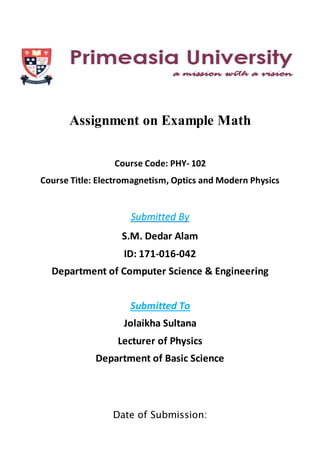 ccv
Assignment on Example Math
Course Code: PHY- 102
Course Title: Electromagnetism, Optics and Modern Physics
Submitted By
S.M. Dedar Alam
ID: 171-016-042
Department of Computer Science & Engineering
Submitted To
Jolaikha Sultana
Lecturer of Physics
Department of Basic Science
Date of Submission:
 