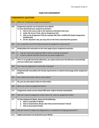 ITLA: updated 15 Sept 11

FAQS FOR ASSIGNMENT
FUNDAMENTAL QUESTIONS
QF1

Where do I find/locate assignment questions?

AF1

Assignment question can be found in your MyVLE.
To view /download your assignment question:
1. Click on the course code in the myCourse and Quick Links area
2. Under the Course Tools, click on Assignment link
3. Click on the Assignment Title for example Mei 2011: OUMH1103 Soalan Assignment
(OUMH1103)
4. On the ‘Question’ tab, you may click on the link to download the question

QF2

Can I exceed the word limit determined by the assignment requirement?

AF2

Kindly follow the instruction on the cover page of your assignment question.

QF3

•
•

AF3

There is no specific format for filenames, our system will convert the filename automatically
once you submit your assignment.

QF4

Can I save my assignment in more than 1 file type?

AF4

Assignment file must follow the Faculty requirements as stated in front page of the assignment
question.

QF5

Can I submit more than 1 file at a time online?

AF5

No, you can only submit 1 file at a time online.

QF6

When can I view my assignment marks?

AF6

Assignments marks can be viewed ONE week before the final examination.

QF7

How can I view my assignment marks/ where do I view my assignment marks?

AF7

To view Assignment Marks, please do the following:
1. Click on myProfile in MyVLE
2. Click on Examination Result, then View Current Semester’s Result
3. Click on Coursework Grade

QF8

How do I know if a subject has assignment as a component of ongoing assessment?

AF8

Subject assessment can be found in your MyVLE:

How do I name the assignment file? Is there a naming convention?
Is there a specific filename format for my online assignment?

1

 