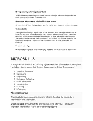Having empathy with the patient/client:
Try to understand the feelings the patient/client is having in the counseling process. In
other words put yourself in his/her position.
Maintaining a therapeutic relationship with a patient:
Give the patient/client the opportunity to make his/her own decision from your message.
Confidentiality:
Although confidentiality is important in health matters it does not apply very much to all
situations e.g. most people will openly say what they feel/ the problem they are having.
However, ensure that you maintain confidentiality on what the patient/client tells you.
The patient/client would feel greatly offended if you disclose any information about him
or her to other people. This means that counseling must be done individually and
privately.
Personal integrity:
Maintain a high degree of personal integrity, credibility and mutual trust as a counselor.
MICROSKILLS
In this post we summarise the following eight fundamental skills that alone or together
can help a client to access their deepest thoughts or clarify their future dreams:
1. Attending Behaviour
2. Questioning
3. Responding
4. Noting and Reflecting
5. Client Observation
6. Confrontation
7. Focusing
8. Influencing
Attending Behaviour
Attending behaviours encourage clients to talk and show that the counsellor is
interested in what’s being said.
When it’s used: Throughout the entire counselling interview. Particularly
important in the initial stages of establishing rapport.
 