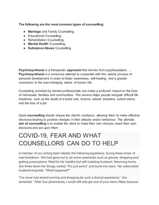 The following are the most common types of counselling:
● Marriage and Family Counselling.
● Educational Counselling.
● Rehabilitation Counselling.
● Mental Health Counselling.
● Substance Abuse Counselling
Psychosynthesis is a therapeutic approach that derives from psychoanalysis. ...
Psychosynthesis is a conscious attempt to cooperate with this natural process of
personal development in order to foster awareness, self-healing, and a greater
connection to the ever-changing nature of human life.
Counseling provided by trained professionals can make a profound impact on the lives
of individuals, families and communities. This service helps people navigate difficult life
situations, such as the death of a loved one, divorce, natural disasters, school stress
and the loss of a job
Good counselling should reduce the client's confusion, allowing them to make effective
decisions leading to positive changes in their attitude and/or behaviour. The ultimate
aim of counselling is to enable the client to make their own choices, reach their own
decisions and act upon them
COVID-19, FEAR AND WHAT
COUNSELLORS CAN DO TO HELP
A member of our writing team related the following experience during these times of
near-lockdown. She had gone out to do some essentials such as grocery shopping and
getting prescriptions filled for her healthy but self-isolating husband. Returning home,
she threw down her things, wailed, “It’s just awful”, and burst into tears. Her astonished
husband enquired, “What happened?”
“I’ve never had errand-running and shopping be such a dismal experience,” she
lamented. “After four pharmacies, I could still only get one of your items filled, because
 