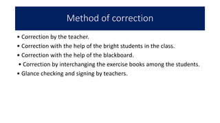 Method of correction
• Correction by the teacher.
• Correction with the help of the bright students in the class.
• Correction with the help of the blackboard.
• Correction by interchanging the exercise books among the students.
• Glance checking and signing by teachers.
 