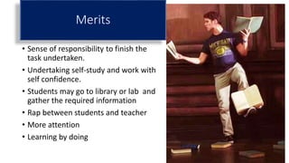 Merits
• Sense of responsibility to finish the
task undertaken.
• Undertaking self-study and work with
self confidence.
• Students may go to library or lab and
gather the required information
• Rap between students and teacher
• More attention
• Learning by doing
 