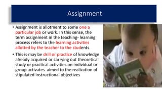 Assignment
• Assignment is allotment to some one a
particular job or work. In this sense, the
term assignment in the teaching- learning
process refers to the learning activities
allotted by the teacher to the students.
• This is may be drill or practice of knowledge
already acquired or carrying out theoretical
study or practical activities on individual or
group activates aimed to the realization of
stipulated instructional objectives
 
