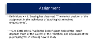 • Definitions • N.L. Bossing has observed, “The central position of the
assignment in the techniques of teaching has remained
unquestioned”.
• • G.H. Betts assets, “Upon the proper assignment of the lesson
depends much of the success of the recitation, and also much of the
pupil’s progress in learning how to study
Assignment
 