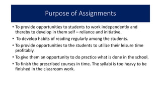 Purpose of Assignments
• To provide opportunities to students to work independently and
thereby to develop in them self – reliance and initiative.
• To develop habits of reading regularly among the students.
• To provide opportunities to the students to utilize their leisure time
profitably.
• To give them an opportunity to do practice what is done in the school.
• To finish the prescribed courses in time. The syllabi is too heavy to be
finished in the classroom work.
 