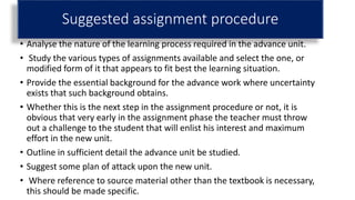 Suggested assignment procedure
• Analyse the nature of the learning process required in the advance unit.
• Study the various types of assignments available and select the one, or
modified form of it that appears to fit best the learning situation.
• Provide the essential background for the advance work where uncertainty
exists that such background obtains.
• Whether this is the next step in the assignment procedure or not, it is
obvious that very early in the assignment phase the teacher must throw
out a challenge to the student that will enlist his interest and maximum
effort in the new unit.
• Outline in sufficient detail the advance unit be studied.
• Suggest some plan of attack upon the new unit.
• Where reference to source material other than the textbook is necessary,
this should be made specific.
 