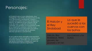 Personajes:
El Halcón y
el Rey
Sindabad
Lo que le
sucedió a los
cuervos con
los búhos
Halcón, Rey
Sindabad, Wekil,
gacela, los
guardas y el visir.
Los cuervos y los
búhos.
-El Halcón era un ave adiestrada, muy
inteligente y leal. El Rey Sindabad era un rey
muy aficionado a diversiones, paseos y
cacería. Se podría asumir que amaba a su
Halcón. El welkil era el encargado de las
aves de caza. La gacela era el ave de
carnada. Los guardas acompañaban al rey
en su aventura y estaban atentos a sus
dichos. El visir era el personaje que traía a
memoria las acciones del rey (podría
decirse que era su conciencia).
-Los cuervos eran animales que tramaron
con astucia un plan malévolo. Mientras que
los búhos fueron animales que al principio
del relato mostraban inteligencia, pero al
final terminaron siendo engañados.
 