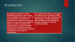 Enseñanza:
En la historia del Halcón y el Rey
Sindabad se puede ver que, aunque
el rey mostraba amor hacia su ave, no
se lo demostró y no confió en él.
Finalmente se lamentó por no haberlo
hecho. Esto nos enseña que debemos
valorar y confiar en quienes están
apoyándonos y reconocer nuestros
propios errores. Además, debemos
estar seguros antes de tomar cualquier
decisión de la que luego nos
arrepintamos.
En el relato de los cuervos y los búhos
nos enseña que no podemos confiar
en todo el mundo. Que debemos estar
apercibidos y no dejarnos engañar.
Estar pendientes a las artimañas de
aquellos que alguna vez fueron
nuestros enemigos.
 