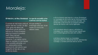 Moraleja:
El Halcón y el Rey Sindabad Lo que le sucedió a los
cuervos con los búhos
Cuando el visir hubo oído el
relato del rey Yunán, le dijo;
“¡Oh gran rey lleno de
dignidad! ¿qué daño he
hecho yo cuyos funestos
efectos hayas tú podido
ver? Obro así por
compasión hacia tu
persona. Y ya verás como
digo la verdad. Si me haces
caso podrás salvarte, y si
no, perecerás como
pereció Un visir astuto que
engañó al hijo de un rey
entre los reyes.
Al que antes tu
enemigo solía ser, ni en
nada un nunca le
debes creer.
-En la historia del Halcón y el rey Sindabad
su moraleja el visir trata de en forma positiva
exaltar al rey para que pueda asimilar, ver,
entender o reconocer sus propios errores,
siendo el mismo visir como ejemplo.
-En el relato de el cuervo y el búho su
moraleja nos quiere indicar que aquel que
fue tu enemigo jamás será de confiar.
Ambos relatos traen su moraleja,
representada en diferente forma, brindando
consejo y consecuencias de los actos.
 