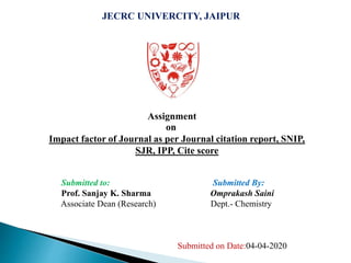 JECRC UNIVERCITY, JAIPUR
Assignment
on
Impact factor of Journal as per Journal citation report, SNIP,
SJR, IPP, Cite score
Submitted to: Submitted By:
Prof. Sanjay K. Sharma Omprakash Saini
Associate Dean (Research) Dept.- Chemistry
Submitted on Date:04-04-2020
 
