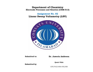 Department of Chemistry
Electrode Processes and Kinetics (CHM-513)
Assignment No. 02
Linear Sweep Voltametry (LSV)
Submitted to: Dr. Jaweria Ambreen
Submitted by:
Qamir Ullah
CIIT/FA22-R06-050/ISB
 