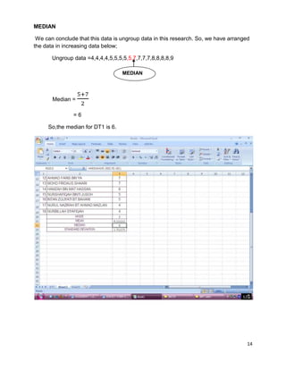 14
MEDIAN
We can conclude that this data is ungroup data in this research. So, we have arranged
the data in increasing data below;
Ungroup data =4,4,4,4,5,5,5,5,5,7,7,7,7,8,8,8,8,9
Median =
= 6
So,the median for DT1 is 6.
MEDIAN
 