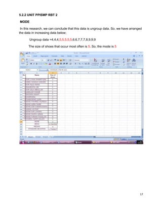 17
5.2.2 UNIT PPISMP RBT 2
MODE
In this research, we can conclude that this data is ungroup data. So, we have arranged
the data in increasing data below;
Ungroup data =4,4,4,5,5,5,5,5,6,6,7,7,7,8,9,9,9
The size of shoes that occur most often is 5. So, the mode is 5
 
