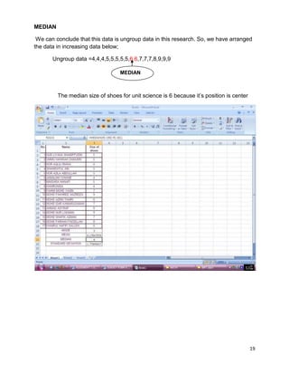 19
MEDIAN
We can conclude that this data is ungroup data in this research. So, we have arranged
the data in increasing data below;
Ungroup data =4,4,4,5,5,5,5,5,6,6,7,7,7,8,9,9,9
The median size of shoes for unit science is 6 because it‘s position is center
MEDIAN
 