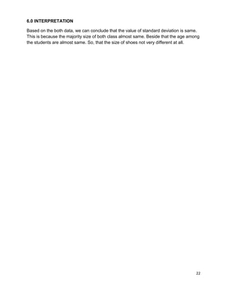 22
6.0 INTERPRETATION
Based on the both data, we can conclude that the value of standard deviation is same.
This is because the majority size of both class almost same. Beside that the age among
the students are almost same. So, that the size of shoes not very different at all.
 