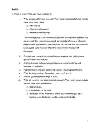 4
TASK
In group of two or three, you have suppose to:
i. Write a proposal for your research. Your research proposal should include
three items listed below:
a) Introduction
b) Objectives of research
c) Research Methodology
The main objective of your research is to make a comparison between two
groups regarding realistic issues such as subject preferences, television
programmers‘ preferences, spending habit etc. Be sure that your data can
be analyzed using measure of central tendency and measure of
dispersion.
ii. Conduct your research as planned in your proposal after getting some
guidance from your lecturer.
iii. Analyze the data collected using measure of central tendency and
measure of dispersion.
iv. Represent your analyzed data using suitable visual representations.
v. Write the interpretation of your data based on (3 and 4).
vi. Present your research findings in class.
vii. Write full report of your accomplished research. Your report should include
another three items listed below:
a) Data analysis.
b) interpretation of the data.
c) Reflection on the importance of this coursework for you as a
teacher-to-be. Reflection must be written individually.
 