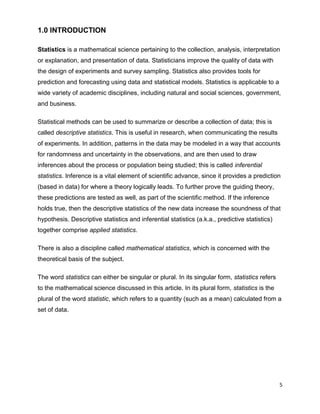 5
1.0 INTRODUCTION
Statistics is a mathematical science pertaining to the collection, analysis, interpretation
or explanation, and presentation of data. Statisticians improve the quality of data with
the design of experiments and survey sampling. Statistics also provides tools for
prediction and forecasting using data and statistical models. Statistics is applicable to a
wide variety of academic disciplines, including natural and social sciences, government,
and business.
Statistical methods can be used to summarize or describe a collection of data; this is
called descriptive statistics. This is useful in research, when communicating the results
of experiments. In addition, patterns in the data may be modeled in a way that accounts
for randomness and uncertainty in the observations, and are then used to draw
inferences about the process or population being studied; this is called inferential
statistics. Inference is a vital element of scientific advance, since it provides a prediction
(based in data) for where a theory logically leads. To further prove the guiding theory,
these predictions are tested as well, as part of the scientific method. If the inference
holds true, then the descriptive statistics of the new data increase the soundness of that
hypothesis. Descriptive statistics and inferential statistics (a.k.a., predictive statistics)
together comprise applied statistics.
There is also a discipline called mathematical statistics, which is concerned with the
theoretical basis of the subject.
The word statistics can either be singular or plural. In its singular form, statistics refers
to the mathematical science discussed in this article. In its plural form, statistics is the
plural of the word statistic, which refers to a quantity (such as a mean) calculated from a
set of data.
 